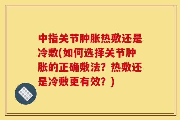 中指关节热敷还是冷敷(如何选择关节的正确敷法?热敷还是冷敷更有效?) 中指关节热敷还是冷敷(如何选择关节的正确敷法?热敷还是冷敷更有效?)