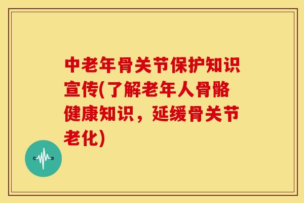 中老年骨关节保护知识宣传(了解老年人骨骼健康知识，延缓骨关节老化)