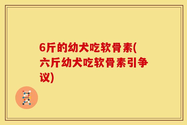 6斤的幼犬吃软骨素(六斤幼犬吃软骨素引争议) 6斤的幼犬吃软骨素(六斤幼犬吃软骨素引争议)