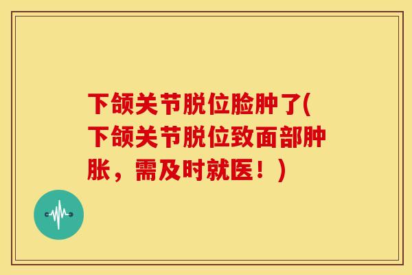 下颌关节脱位脸肿了(下颌关节脱位致面部,需及时就医!) 下颌关节脱位脸肿了(下颌关节脱位致面部,需及时就医!)