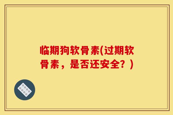 临期狗软骨素(过期软骨素，是否还安全？)