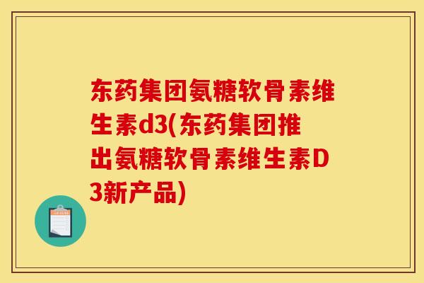 东药集团氨糖软骨素维生素d3(东药集团推出氨糖软骨素维生素D3新产品)