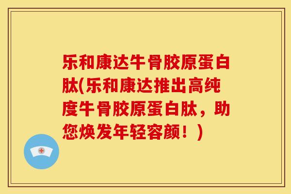 乐和康达牛骨胶原蛋白肽(乐和康达推出高纯度牛骨胶原蛋白肽，助您焕发年轻容颜！)