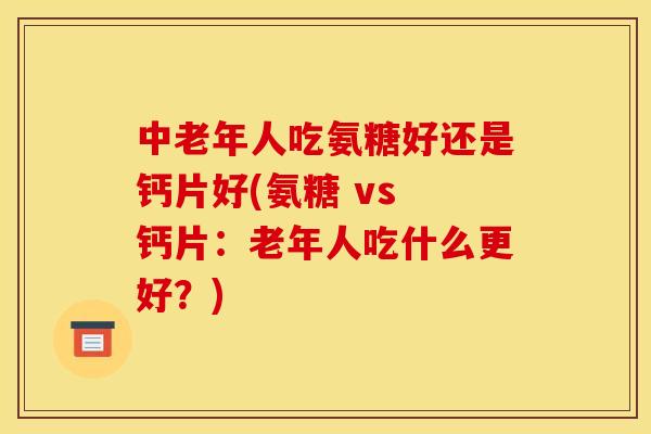 中老年人吃氨糖好还是钙片好(氨糖 vs 钙片：老年人吃什么更好？)
