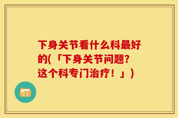 下身关节看什么科好的(「下身关节问题？这个科专门！」)
