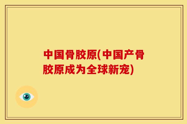 中国骨胶原(中国产骨胶原成为全球新宠)