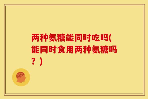 两种氨糖能同时吃吗(能同时食用两种氨糖吗?) 两种氨糖能同时吃吗(能同时食用两种氨糖吗?)
