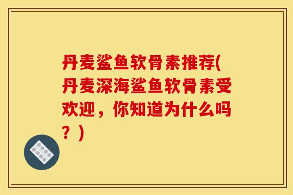 丹麦鲨鱼软骨素推荐(丹麦深海鲨鱼软骨素受欢迎,你知道为什么吗?) 丹麦鲨鱼软骨素推荐(丹麦深海鲨鱼软骨素受欢迎,你知道为什么吗?)