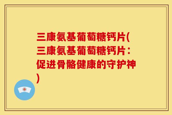 三康氨基葡萄糖钙片(三康氨基葡萄糖钙片：促进骨骼健康的守护神)