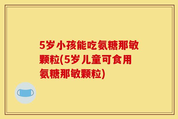 5岁小孩能吃氨糖那敏颗粒(5岁儿童可食用氨糖那敏颗粒) 5岁小孩能吃氨糖那敏颗粒(5岁儿童可食用氨糖那敏颗粒)