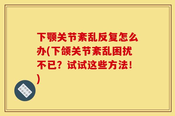下颚关节紊乱反复怎么办(下颌关节紊乱困扰不已?试试这些方法!) 下颚关节紊乱反复怎么办(下颌关节紊乱困扰不已?试试这些方法!)