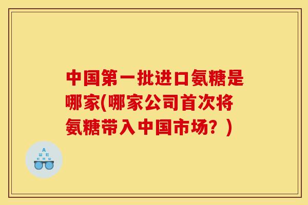 中国第一批进口氨糖是哪家(哪家公司首次将氨糖带入中国市场?) 中国第一批进口氨糖是哪家(哪家公司首次将氨糖带入中国市场?)