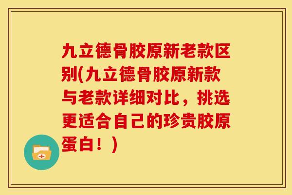九立德骨胶原新老款区别(九立德骨胶原新款与老款详细对比，挑选更适合自己的珍贵胶原蛋白！)