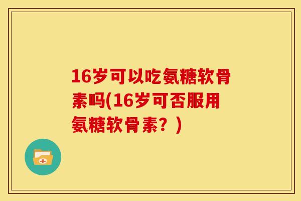 16岁可以吃氨糖软骨素吗(16岁可否服用氨糖软骨素?) 16岁可以吃氨糖软骨素吗(16岁可否服用氨糖软骨素?)