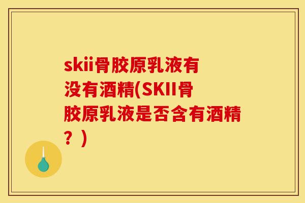 skii骨胶原乳液有没有酒精(SKII骨胶原乳液是否含有酒精？)
