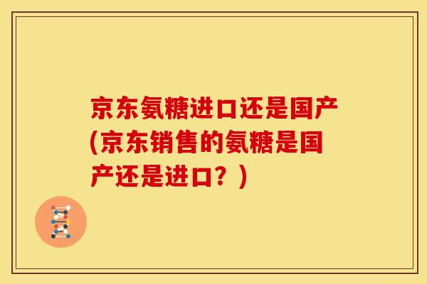京东氨糖进口还是国产(京东销售的氨糖是国产还是进口?) 京东氨糖进口还是国产(京东销售的氨糖是国产还是进口?)
