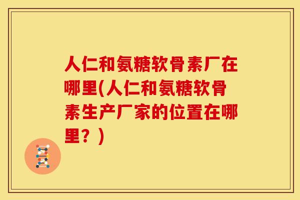 人仁和氨糖软骨素厂在哪里(人仁和氨糖软骨素生产厂家的位置在哪里？)