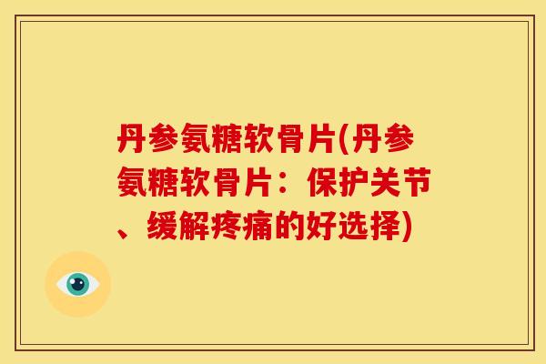 丹参氨糖软骨片(丹参氨糖软骨片：保护关节、缓解的好选择)