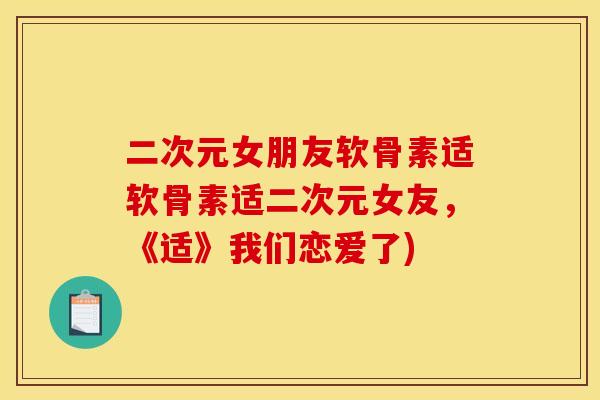 二次元女朋友软骨素适软骨素适二次元女友，《适》我们恋爱了)