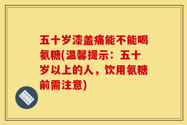 五十岁漆盖痛能不能喝氨糖(温馨提示：五十岁以上的人，饮用氨糖前需注意)