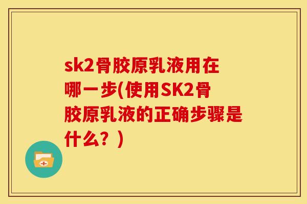 sk2骨胶原乳液用在哪一步(使用SK2骨胶原乳液的正确步骤是什么?) sk2骨胶原乳液用在哪一步(使用SK2骨胶原乳液的正确步骤是什么?)