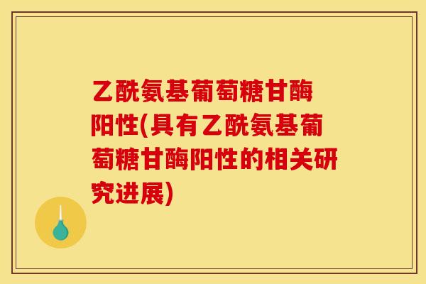 乙酰氨基葡萄糖甘酶 阳性(具有乙酰氨基葡萄糖甘酶阳性的相关研究进展)