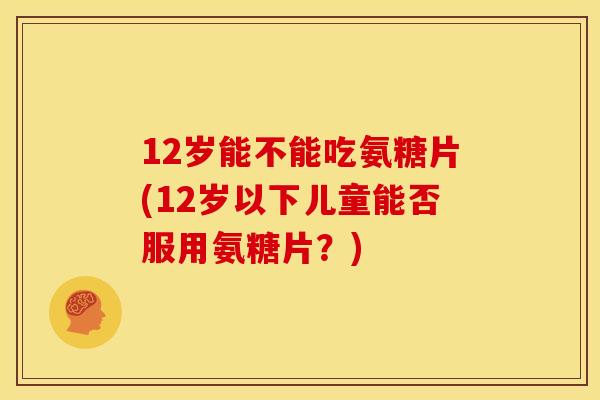 12岁能不能吃氨糖片(12岁以下儿童能否服用氨糖片？)