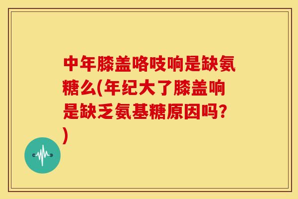 中年膝盖咯吱响是缺氨糖么(年纪大了膝盖响是缺乏氨基糖原因吗？)