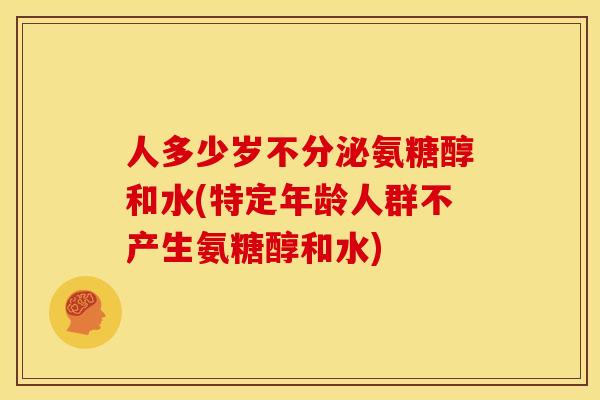 人多少岁不分泌氨糖醇和水(特定年龄人群不产生氨糖醇和水)