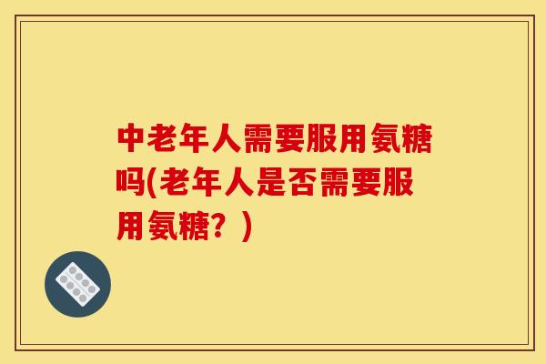 中老年人需要服用氨糖吗(老年人是否需要服用氨糖？)