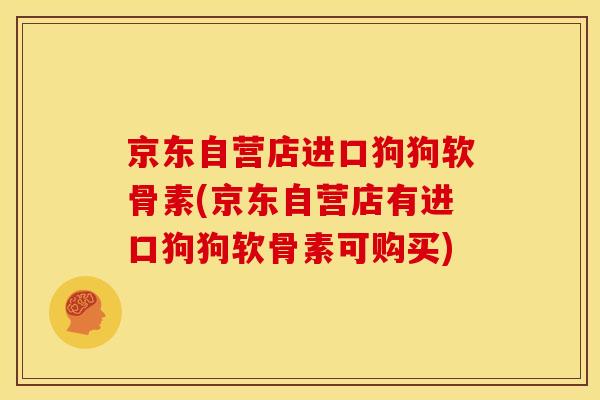 京东自营店进口狗狗软骨素(京东自营店有进口狗狗软骨素可购买) 京东自营店进口狗狗软骨素(京东自营店有进口狗狗软骨素可购买)