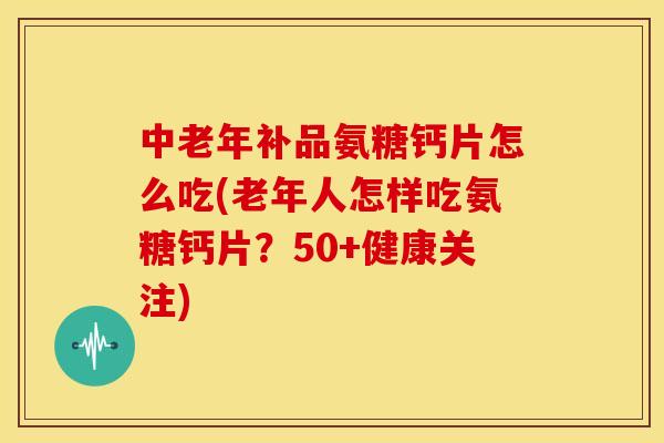 中老年补品氨糖钙片怎么吃(老年人怎样吃氨糖钙片？50+健康关注)