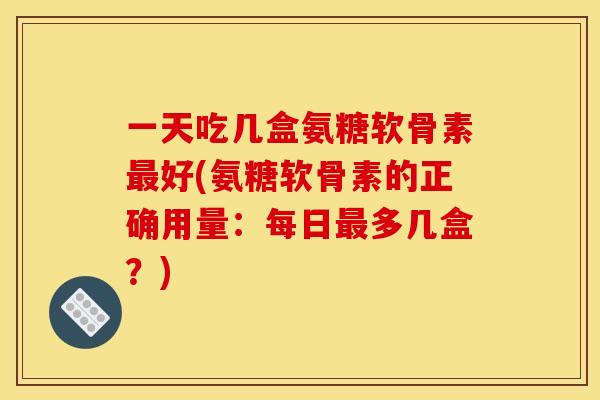 一天吃几盒氨糖软骨素好(氨糖软骨素的正确用量:每日多几盒?) 一天吃几盒氨糖软骨素好(氨糖软骨素的正确用量:每日多几盒?)