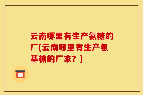 云南哪里有生产氨糖的厂(云南哪里有生产氨基糖的厂家?) 云南哪里有生产氨糖的厂(云南哪里有生产氨基糖的厂家?)