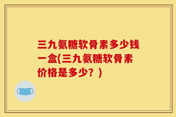 三九氨糖软骨素多少钱一盒(三九氨糖软骨素价格是多少？)