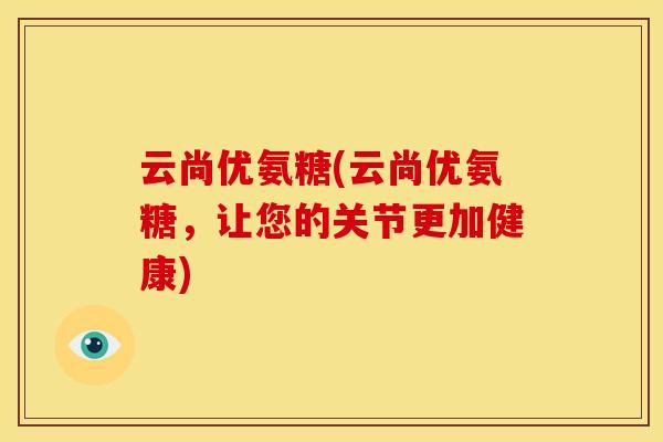 云尚优氨糖(云尚优氨糖,让您的关节更加健康) 云尚优氨糖(云尚优氨糖,让您的关节更加健康)