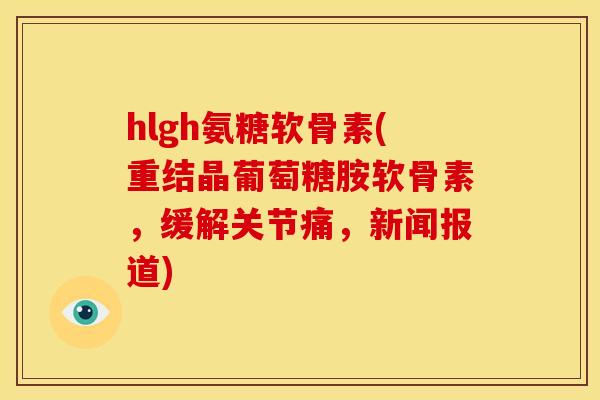 hlgh氨糖软骨素(重结晶葡萄糖胺软骨素，缓解关节痛，新闻报道)