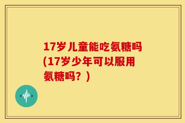 17岁儿童能吃氨糖吗(17岁少年可以服用氨糖吗?) 17岁儿童能吃氨糖吗(17岁少年可以服用氨糖吗?)