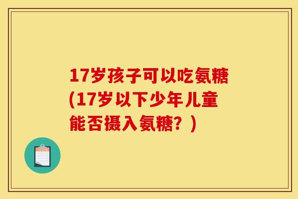 17岁孩子可以吃氨糖(17岁以下少年儿童能否摄入氨糖?) 17岁孩子可以吃氨糖(17岁以下少年儿童能否摄入氨糖?)