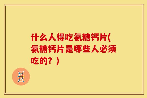 什么人得吃氨糖钙片(氨糖钙片是哪些人必须吃的？)