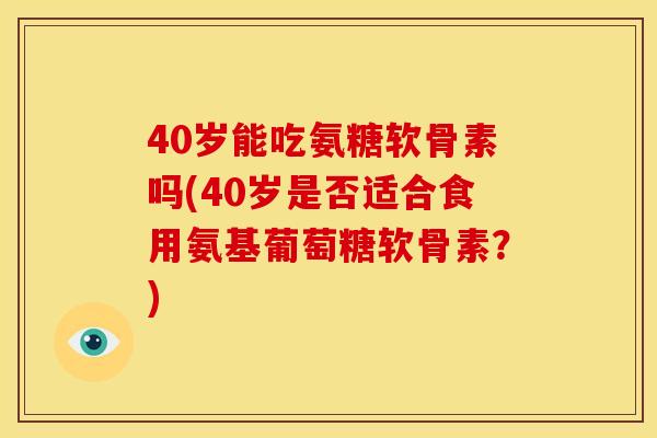 40岁能吃氨糖软骨素吗(40岁是否适合食用氨基葡萄糖软骨素？)