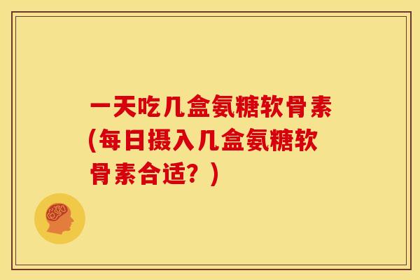 一天吃几盒氨糖软骨素(每日摄入几盒氨糖软骨素合适？)