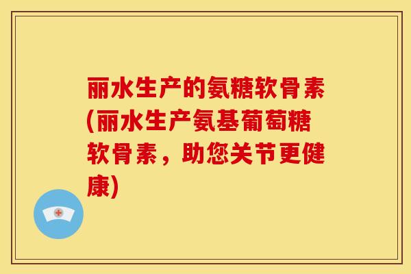 丽水生产的氨糖软骨素(丽水生产氨基葡萄糖软骨素,助您关节更健康) 丽水生产的氨糖软骨素(丽水生产氨基葡萄糖软骨素,助您关节更健康)