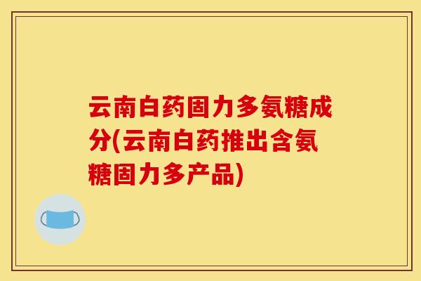 云南白药固力多氨糖成分(云南白药推出含氨糖固力多产品)