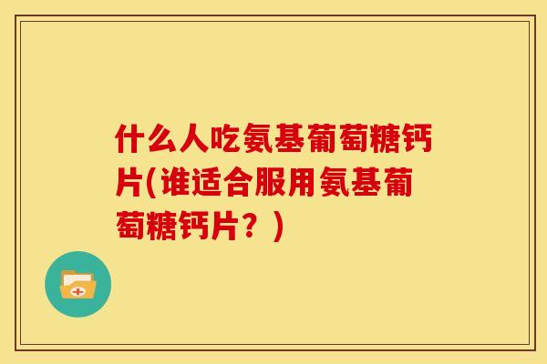 什么人吃氨基葡萄糖钙片(谁适合服用氨基葡萄糖钙片?) 什么人吃氨基葡萄糖钙片(谁适合服用氨基葡萄糖钙片?)