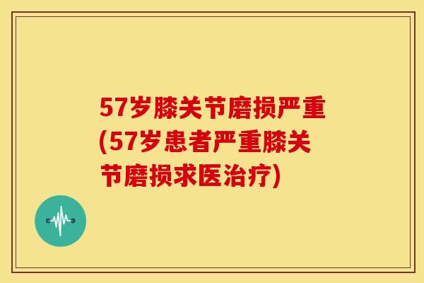 57岁膝关节磨损严重(57岁患者严重膝关节磨损求医) 57岁膝关节磨损严重(57岁患者严重膝关节磨损求医)