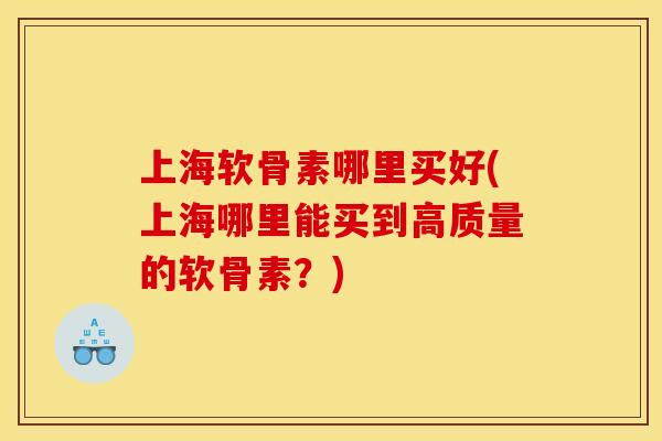 上海软骨素哪里买好(上海哪里能买到高质量的软骨素？)