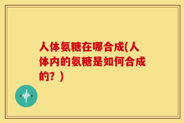 人体氨糖在哪合成(人体内的氨糖是如何合成的？)