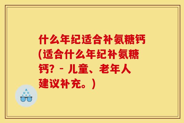 什么年纪适合补氨糖钙(适合什么年纪补氨糖钙?- 儿童、老年人建议补充。) 什么年纪适合补氨糖钙(适合什么年纪补氨糖钙?- 儿童、老年人建议补充。)