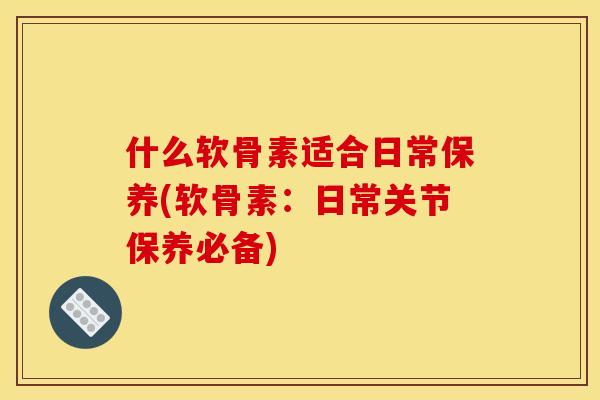 什么软骨素适合日常保养(软骨素：日常关节保养必备)